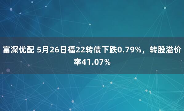 富深优配 5月26日福22转债下跌0.79%，转股溢价率41.07%