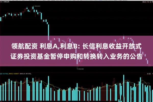 领航配资 利息A,利息B: 长信利息收益开放式证券投资基金暂停申购和转换转入业务的公告