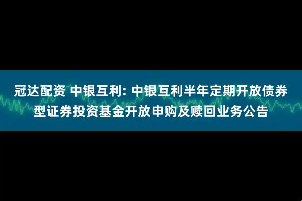 冠达配资 中银互利: 中银互利半年定期开放债券型证券投资基金开放申购及赎回业务公告