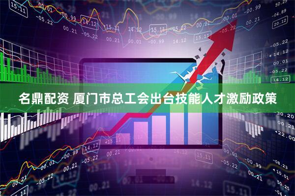 名鼎配资 厦门市总工会出台技能人才激励政策