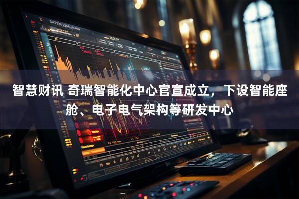 智慧财讯 奇瑞智能化中心官宣成立，下设智能座舱、电子电气架构等研发中心