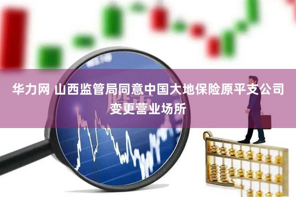 华力网 山西监管局同意中国大地保险原平支公司变更营业场所