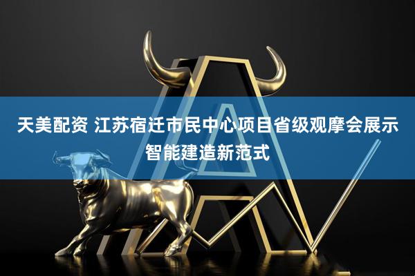 天美配资 江苏宿迁市民中心项目省级观摩会展示智能建造新范式