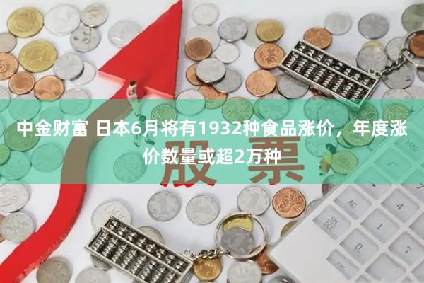 中金财富 日本6月将有1932种食品涨价，年度涨价数量或超2万种