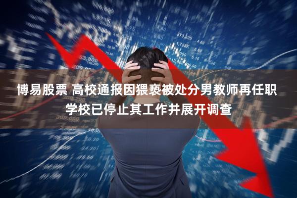 博易股票 高校通报因猥亵被处分男教师再任职 学校已停止其工作并展开调查