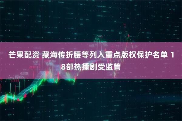 芒果配资 藏海传折腰等列入重点版权保护名单 18部热播剧受监管