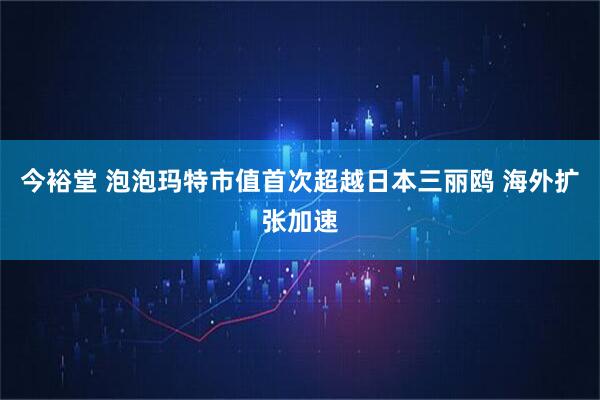 今裕堂 泡泡玛特市值首次超越日本三丽鸥 海外扩张加速