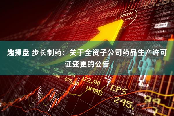 趣操盘 步长制药：关于全资子公司药品生产许可证变更的公告