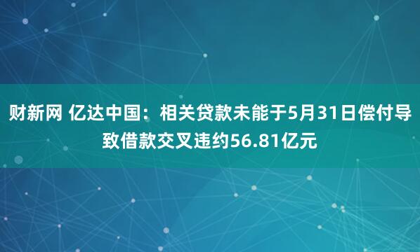 财新网 亿达中国：相关贷款未能于5月31日偿付导致借款交叉违约56.81亿元