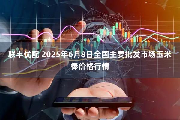 联丰优配 2025年6月8日全国主要批发市场玉米棒价格行情
