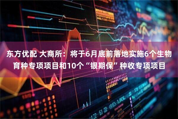 东方优配 大商所：将于6月底前落地实施6个生物育种专项项目和10个“银期保”种收专项项目