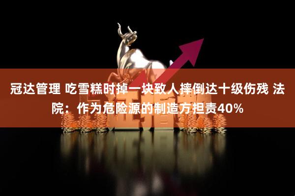 冠达管理 吃雪糕时掉一块致人摔倒达十级伤残 法院：作为危险源的制造方担责40%