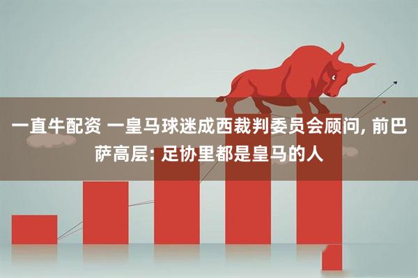 一直牛配资 一皇马球迷成西裁判委员会顾问, 前巴萨高层: 足协里都是皇马的人