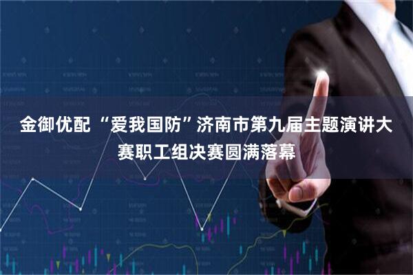 金御优配 “爱我国防”济南市第九届主题演讲大赛职工组决赛圆满落幕