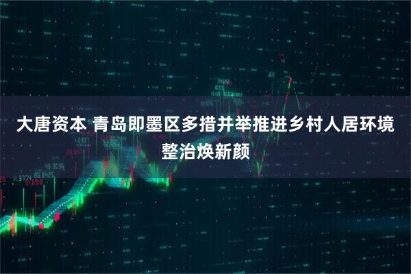 大唐资本 青岛即墨区多措并举推进乡村人居环境整治焕新颜