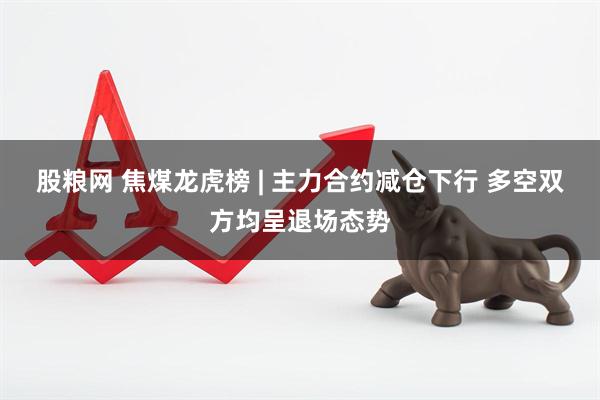 股粮网 焦煤龙虎榜 | 主力合约减仓下行 多空双方均呈退场态势