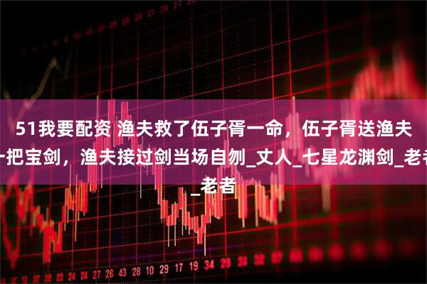 51我要配资 渔夫救了伍子胥一命，伍子胥送渔夫一把宝剑，渔夫接过剑当场自刎_丈人_七星龙渊剑_老者