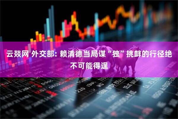 云燚网 外交部: 赖清德当局谋“独”挑衅的行径绝不可能得逞