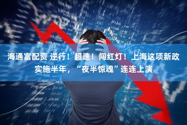 海通富配资 逆行！超速！闯红灯！上海这项新政实施半年，“夜半惊魂”连连上演