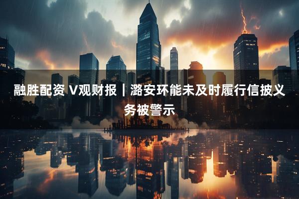 融胜配资 V观财报｜潞安环能未及时履行信披义务被警示