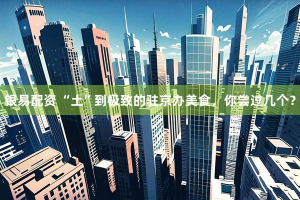 银易配资 “土”到极致的驻京办美食，你尝过几个？