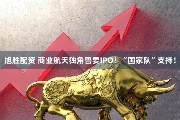 旭胜配资 商业航天独角兽要IPO！“国家队”支持！