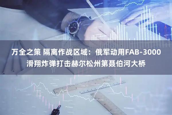 万全之策 隔离作战区域：俄军动用FAB-3000滑翔炸弹打击赫尔松州第聂伯河大桥
