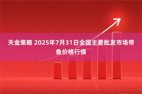 天金策略 2025年7月31日全国主要批发市场带鱼价格行情