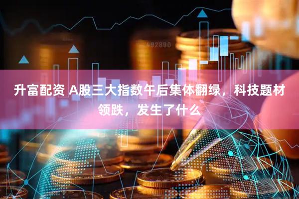 升富配资 A股三大指数午后集体翻绿，科技题材领跌，发生了什么