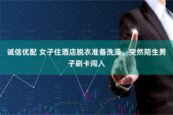 诚信优配 女子住酒店脱衣准备洗澡，突然陌生男子刷卡闯入