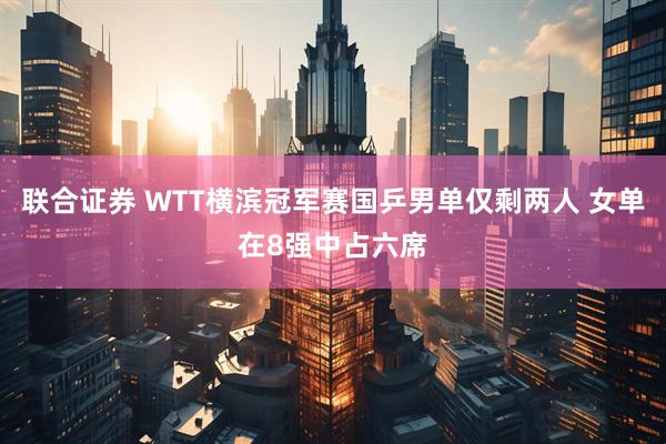 联合证券 WTT横滨冠军赛国乒男单仅剩两人 女单在8强中占六席