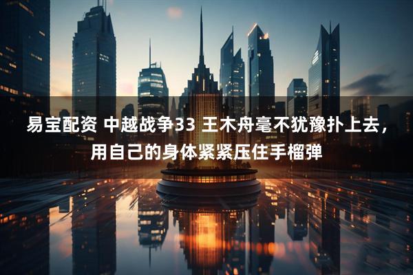 易宝配资 中越战争33 王木舟毫不犹豫扑上去，用自己的身体紧紧压住手榴弹