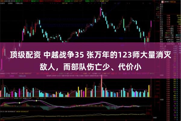 顶级配资 中越战争35 张万年的123师大量消灭敌人，而部队伤亡少、代价小