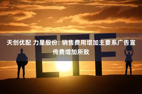 天创优配 力星股份: 销售费用增加主要系广告宣传费增加所致