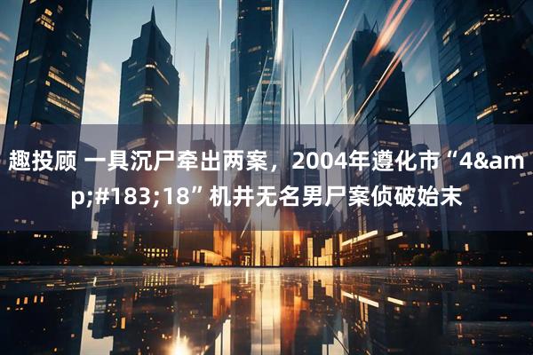 趣投顾 一具沉尸牵出两案，2004年遵化市“4&#183;18”机井无名男尸案侦破始末